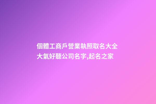 個體工商戶營業執照取名大全 大氣好聽公司名字,起名之家-第1張-公司起名-玄機派